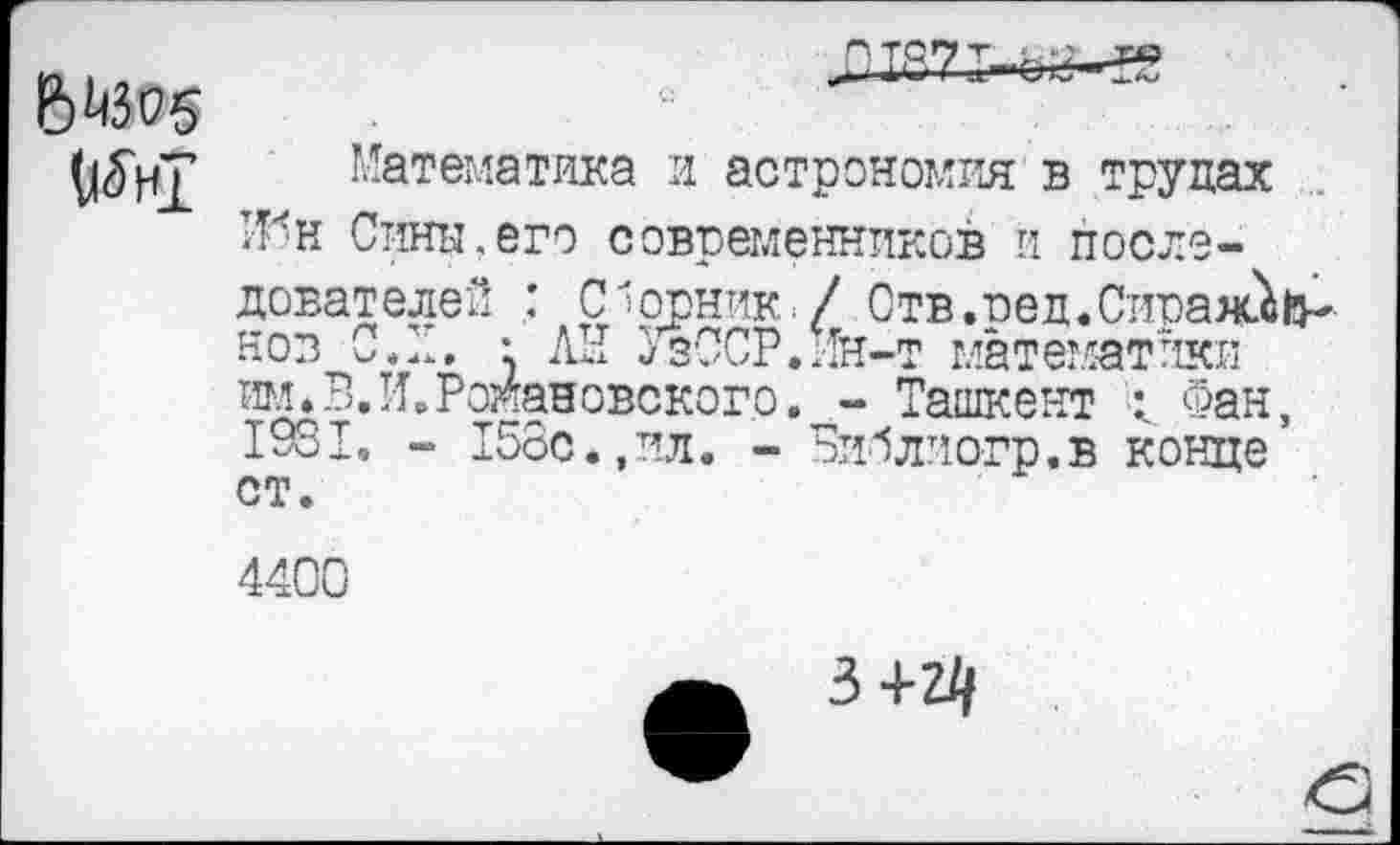 ﻿6^305
(|5нГ
Математика и астрономия в трудах 1-Мн Сины.его современников и последователей Сборник./ Отв.пед.Сираяй&* нов С. Л. • ЛЕ УзССР.ин-т математики им.В.И.Романовского. - Ташкент < Фан, 1931, - 158с.,ил. - Библиогр.в конце
СТ.
4400
3 +2/,